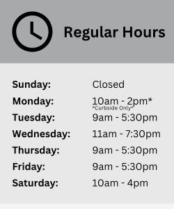 Sunday: Closed Monday: 10am - 2pm *Curbside Only* Tuesday: 9am - 5:30pm Wednesday: 11am - 7:30pm Thursday: 9am - 5:30pm Friday: 9am - 5:30pm Saturday: 10am - 4pm